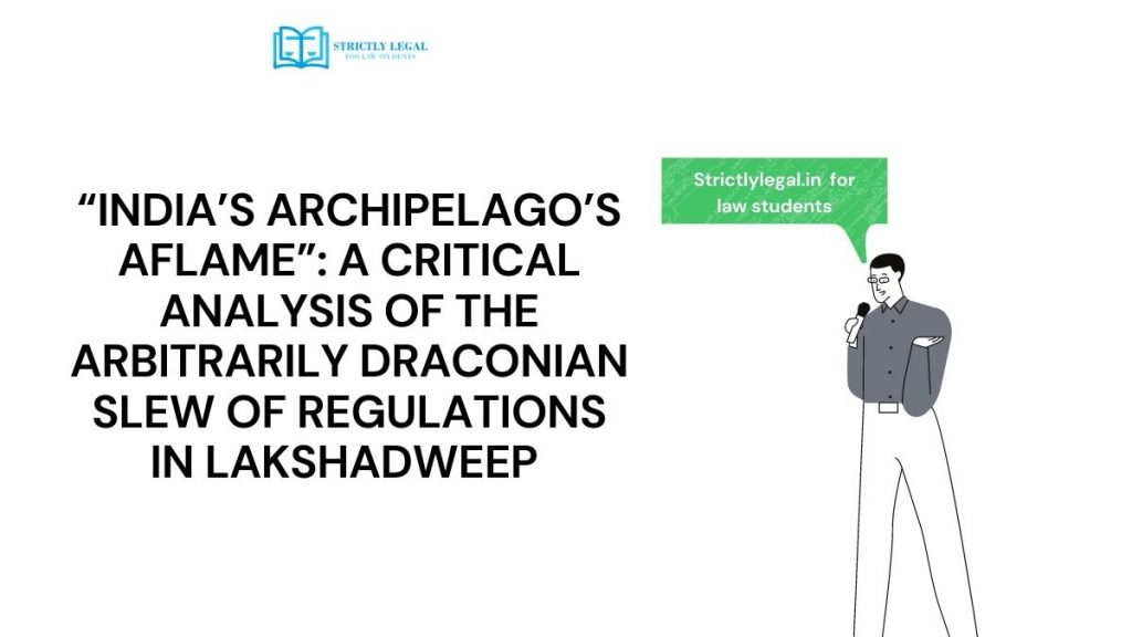 “INDIA’S ARCHIPELAGO’S AFLAME”: A CRITICAL ANALYSIS OF THE ARBITRARILY DRACONIAN SLEW OF REGULATIONS IN LAKSHADWEEP